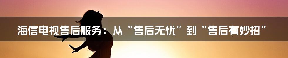 海信电视售后服务:从“售后无忧”到“售后有妙招”