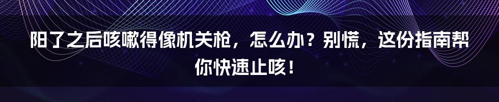 阳了之后咳嗽得像机关枪,怎么办?别慌,这份指南帮你快速止咳!