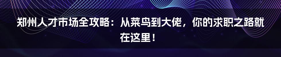 郑州人才市场全攻略：从菜鸟到大佬，你的求职之路就在这里！