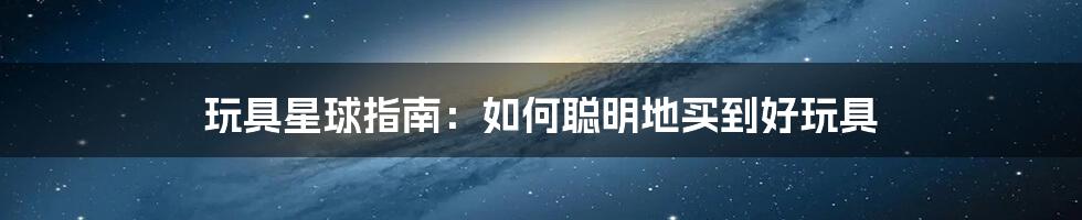 玩具星球指南:如何聪明地买到好玩具