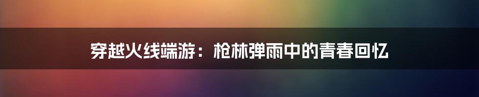 穿越火线端游:枪林弹雨中的青春回忆