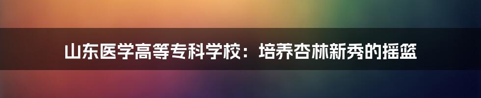 山东医学高等专科学校:培养杏林新秀的摇篮