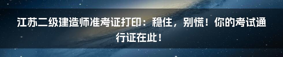 江苏二级建造师准考证打印:稳住,别慌!你的考试通行证在此!