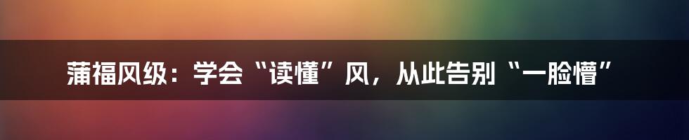 蒲福风级:学会“读懂”风,从此告别“一脸懵”