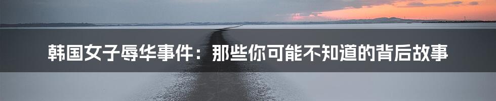 韩国女子辱华事件:那些你可能不知道的背后故事