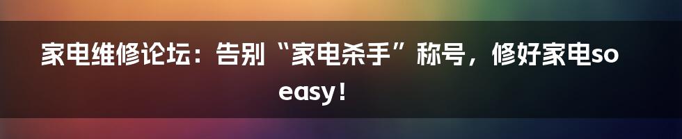 家电维修论坛:告别“家电杀手”称号,修好家电so easy!