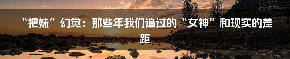 “把妹”幻觉:那些年我们追过的“女神”和现实的差距