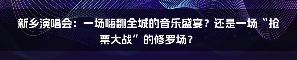 新乡演唱会:一场嗨翻全城的音乐盛宴?还是一场“抢票大战”的修罗场?