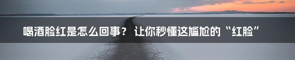 喝酒脸红是怎么回事? 让你秒懂这尴尬的“红脸”