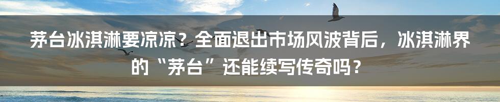 茅台冰淇淋要凉凉？全面退出市场风波背后，冰淇淋界的“茅台”还能续写传奇吗？