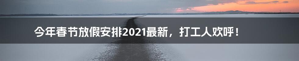 今年春节放假安排2021最新，打工人欢呼！