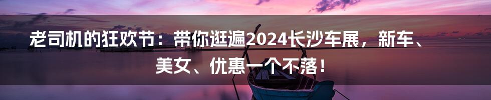 老司机的狂欢节:带你逛遍2024长沙车展,新车、美女、优惠一个不落!