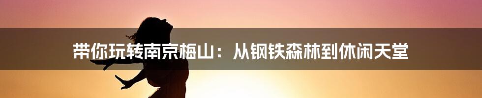 带你玩转南京梅山:从钢铁森林到休闲天堂