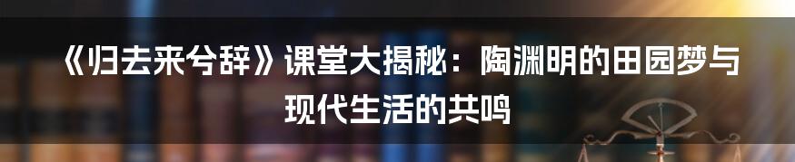 《归去来兮辞》课堂大揭秘:陶渊明的田园梦与现代生活的共鸣