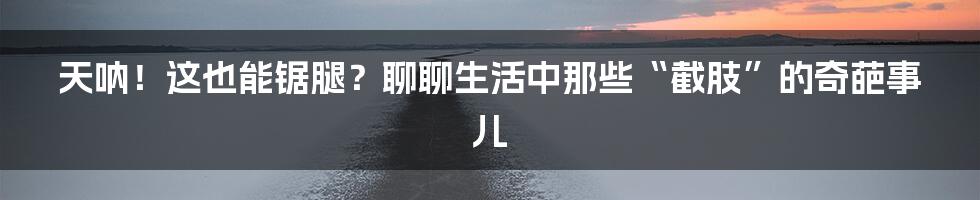 天呐!这也能锯腿?聊聊生活中那些“截肢”的奇葩事儿