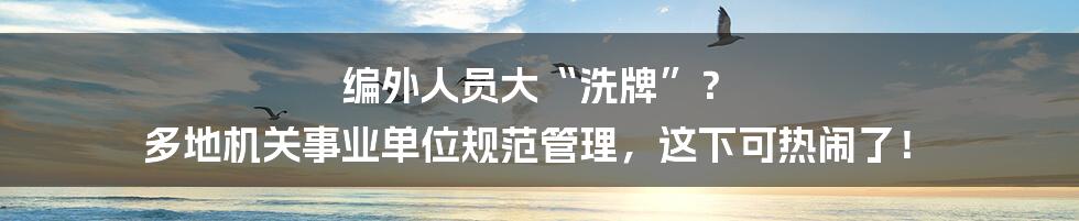 编外人员大“洗牌”? 多地机关事业单位规范管理,这下可热闹了!