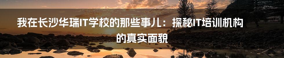我在长沙华瑞IT学校的那些事儿:探秘IT培训机构的真实面貌
