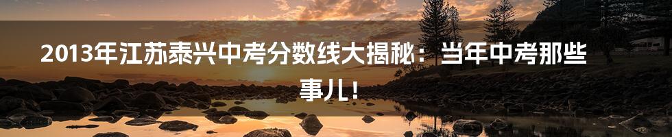 2013年江苏泰兴中考分数线大揭秘:当年中考那些事儿!