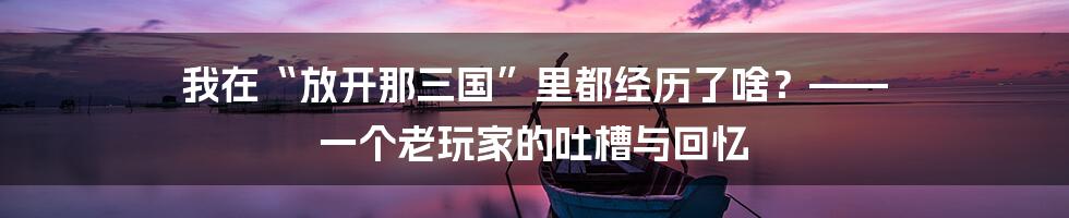我在“放开那三国”里都经历了啥?—— 一个老玩家的吐槽与回忆