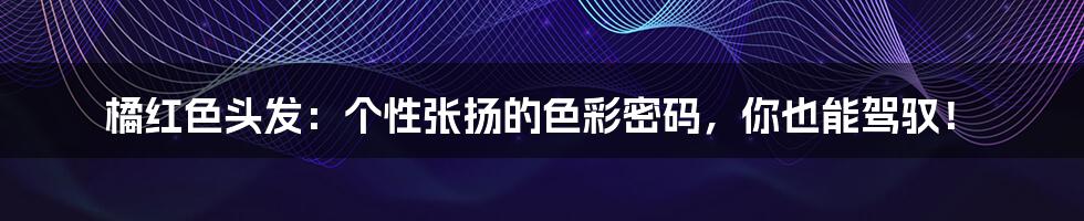 橘红色头发:个性张扬的色彩密码,你也能驾驭!