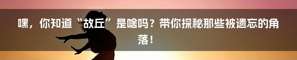 嘿，你知道“故丘”是啥吗？带你探秘那些被遗忘的角落！