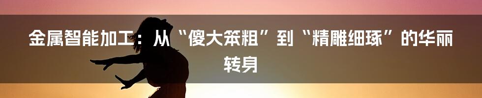 金属智能加工:从“傻大笨粗”到“精雕细琢”的华丽转身