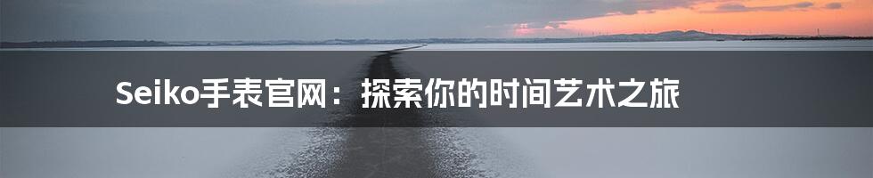 Seiko手表官网:探索你的时间艺术之旅