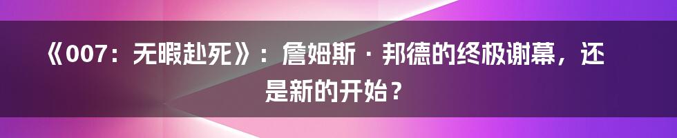 《007:无暇赴死》:詹姆斯·邦德的终极谢幕,还是新的开始?