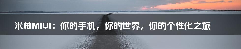 米柚MIUI:你的手机,你的世界,你的个性化之旅