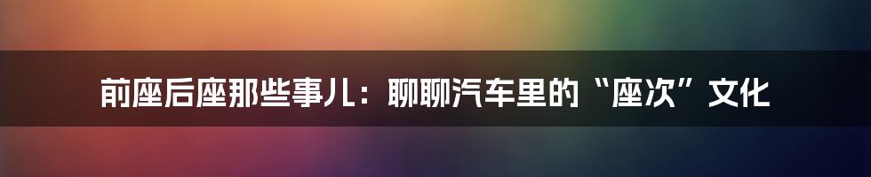 前座后座那些事儿:聊聊汽车里的“座次”文化