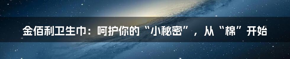金佰利卫生巾：呵护你的“小秘密”，从“棉”开始