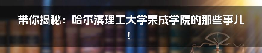 带你揭秘：哈尔滨理工大学荣成学院的那些事儿！