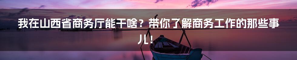 我在山西省商务厅能干啥？带你了解商务工作的那些事儿！