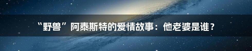 “野兽”阿泰斯特的爱情故事:他老婆是谁?