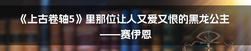 《上古卷轴5》里那位让人又爱又恨的黑龙公主——赛伊恩