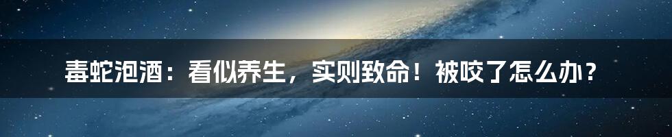 毒蛇泡酒:看似养生,实则致命!被咬了怎么办?