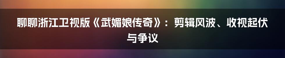 聊聊浙江卫视版《武媚娘传奇》:剪辑风波、收视起伏与争议