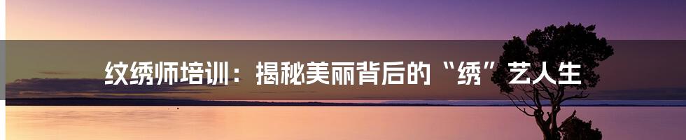 纹绣师培训：揭秘美丽背后的“绣”艺人生