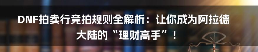 DNF拍卖行竞拍规则全解析:让你成为阿拉德大陆的“理财高手”!