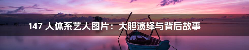 147 人体系艺人图片：大胆演绎与背后故事