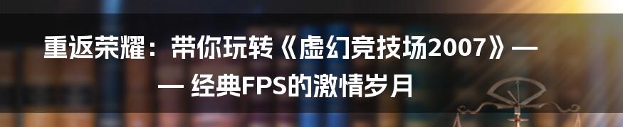 重返荣耀:带你玩转《虚幻竞技场2007》—— 经典FPS的激情岁月