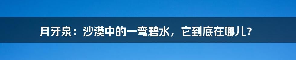 月牙泉:沙漠中的一弯碧水,它到底在哪儿?