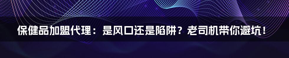 保健品加盟代理:是风口还是陷阱?老司机带你避坑!