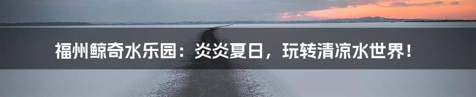 福州鲸奇水乐园:炎炎夏日,玩转清凉水世界!