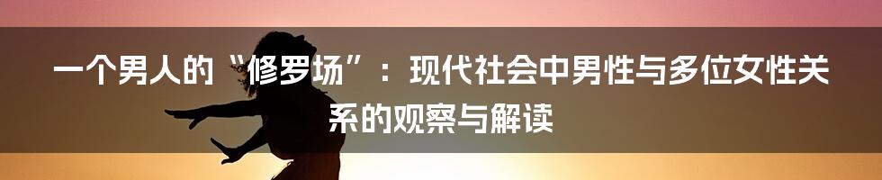 一个男人的“修罗场”:现代社会中男性与多位女性关系的观察与解读