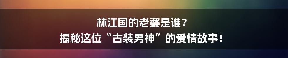 林江国的老婆是谁? 揭秘这位“古装男神”的爱情故事!