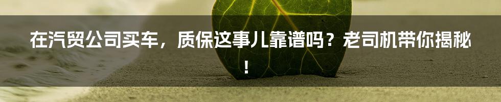 在汽贸公司买车,质保这事儿靠谱吗?老司机带你揭秘!
