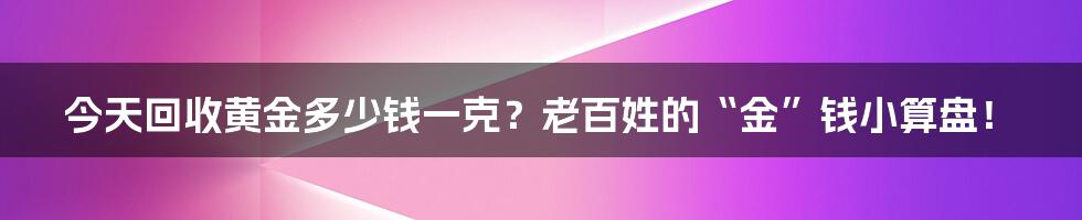 今天回收黄金多少钱一克?老百姓的“金”钱小算盘!