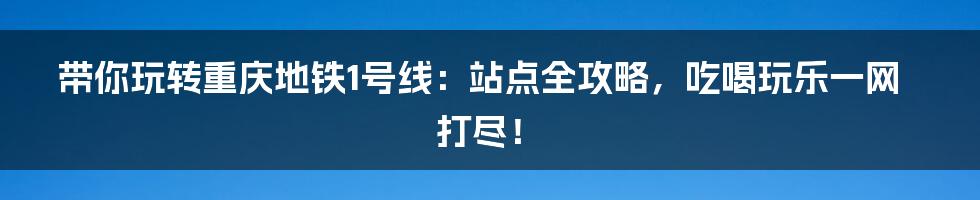 带你玩转重庆地铁1号线：站点全攻略，吃喝玩乐一网打尽！