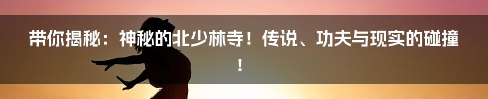 带你揭秘:神秘的北少林寺!传说、功夫与现实的碰撞!